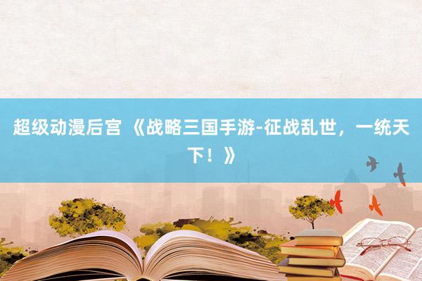 超级好看的后宫动漫 《战略三国手游-征战乱世，一统天下！》