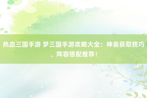 热血三国手游 梦三国手游攻略大全：神装获取技巧、阵容搭配推荐！