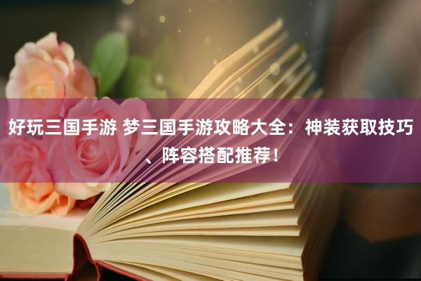 好玩三国手游 梦三国手游攻略大全：神装获取技巧、阵容搭配推荐！