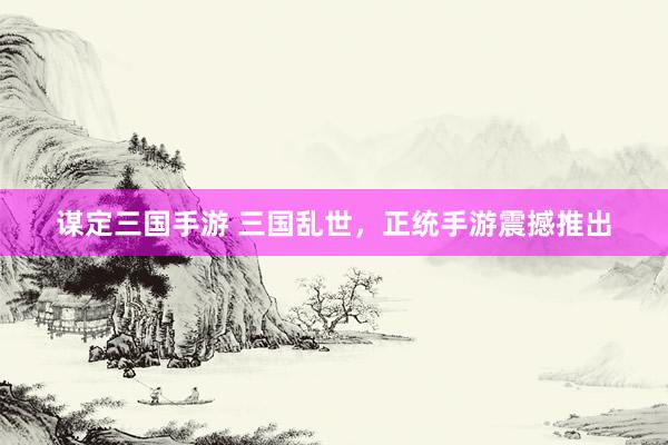 谋定三国手游 三国乱世，正统手游震撼推出