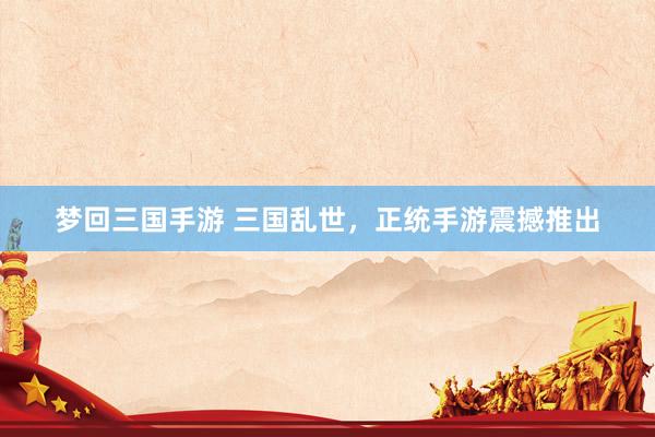 梦回三国手游 三国乱世，正统手游震撼推出