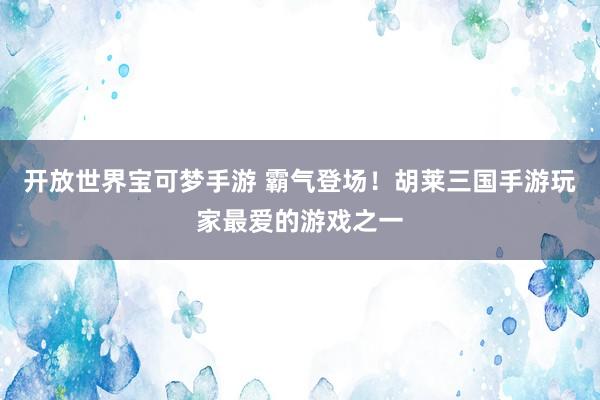 开放世界宝可梦手游 霸气登场！胡莱三国手游玩家最爱的游戏之一
