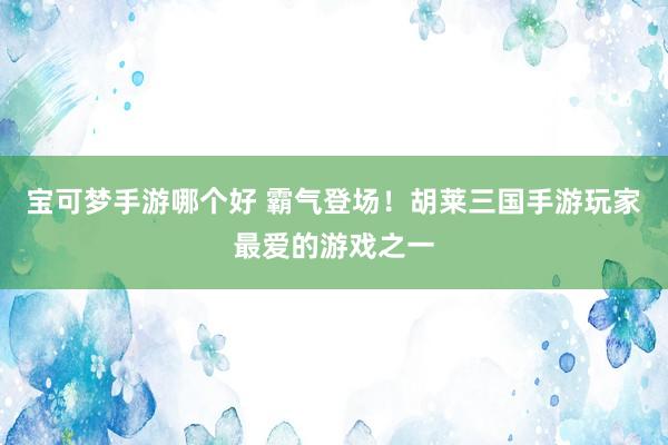 宝可梦手游哪个好 霸气登场！胡莱三国手游玩家最爱的游戏之一