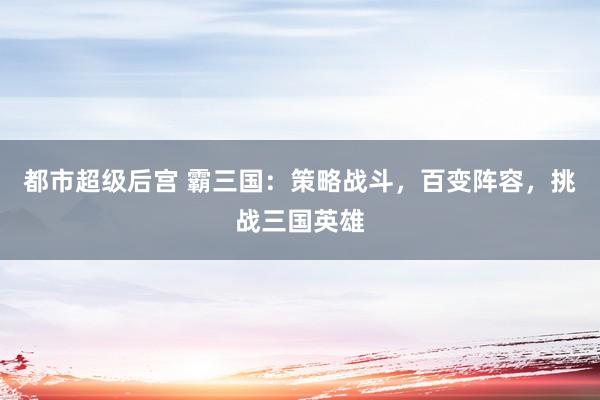 都市超级后宫 霸三国：策略战斗，百变阵容，挑战三国英雄
