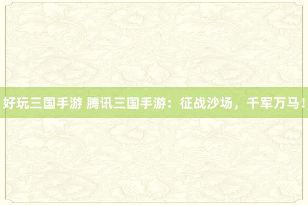 好玩三国手游 腾讯三国手游：征战沙场，千军万马！