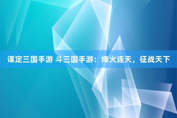 谋定三国手游 斗三国手游：烽火连天，征战天下