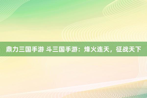 鼎力三国手游 斗三国手游：烽火连天，征战天下