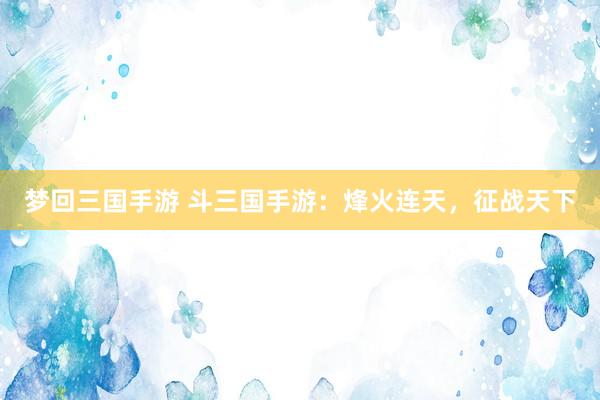 梦回三国手游 斗三国手游：烽火连天，征战天下
