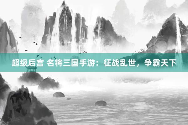超级后宫 名将三国手游：征战乱世，争霸天下