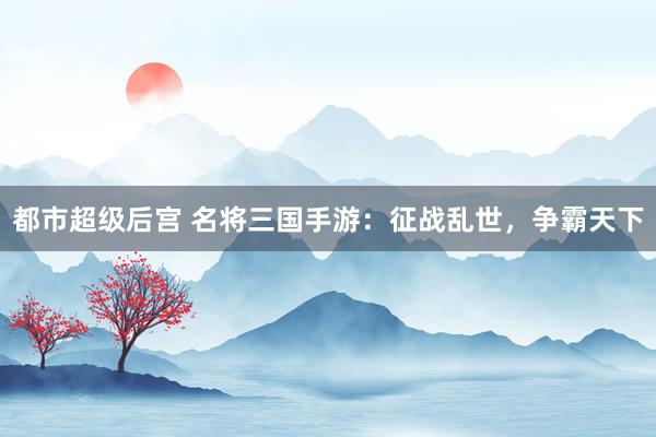 都市超级后宫 名将三国手游：征战乱世，争霸天下