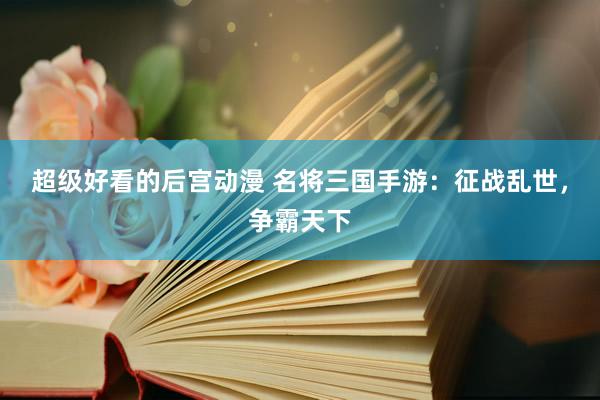超级好看的后宫动漫 名将三国手游：征战乱世，争霸天下