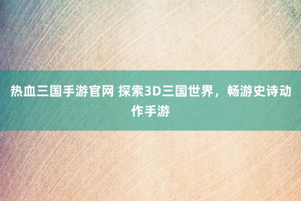 热血三国手游官网 探索3D三国世界，畅游史诗动作手游