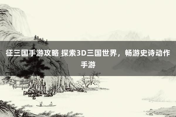 征三国手游攻略 探索3D三国世界，畅游史诗动作手游
