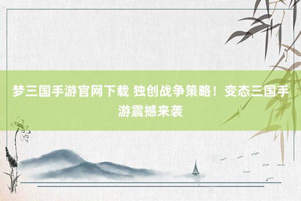 梦三国手游官网下载 独创战争策略！变态三国手游震撼来袭