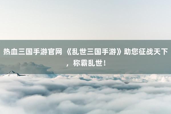 热血三国手游官网 《乱世三国手游》助您征战天下，称霸乱世！