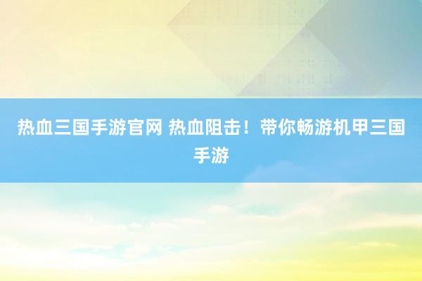 热血三国手游官网 热血阻击！带你畅游机甲三国手游