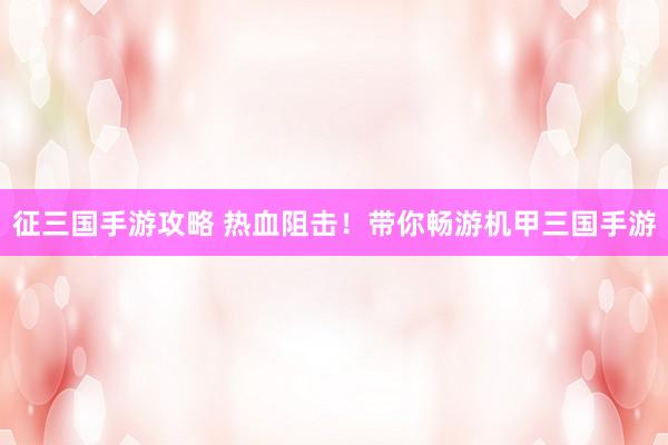 征三国手游攻略 热血阻击！带你畅游机甲三国手游
