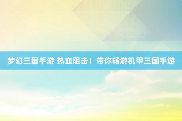 梦幻三国手游 热血阻击！带你畅游机甲三国手游