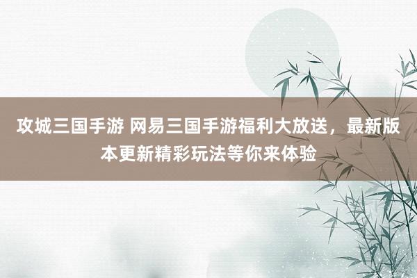 攻城三国手游 网易三国手游福利大放送，最新版本更新精彩玩法等你来体验