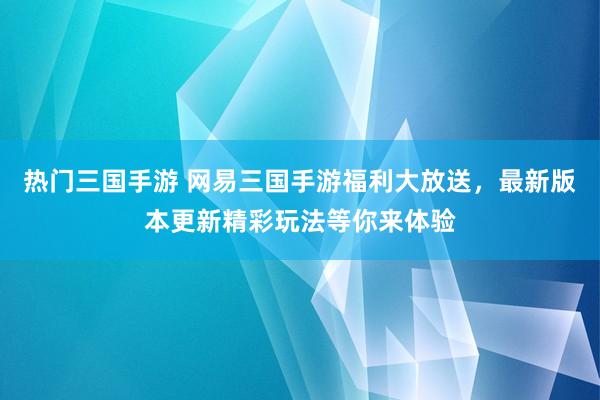 热门三国手游 网易三国手游福利大放送，最新版本更新精彩玩法等你来体验