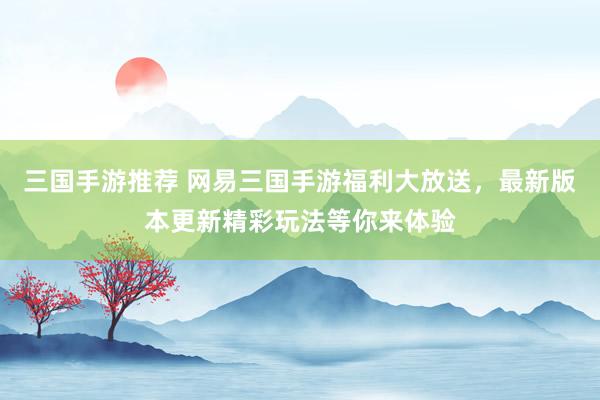 三国手游推荐 网易三国手游福利大放送，最新版本更新精彩玩法等你来体验