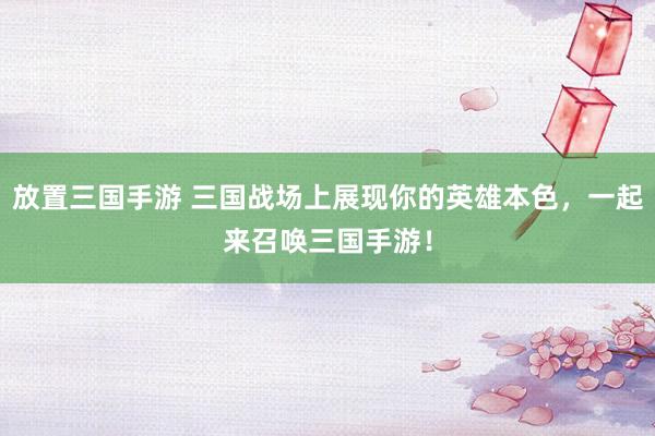 放置三国手游 三国战场上展现你的英雄本色，一起来召唤三国手游！