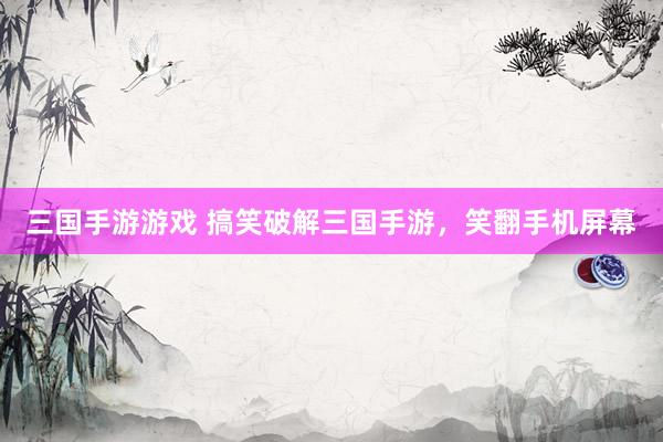 三国手游游戏 搞笑破解三国手游，笑翻手机屏幕