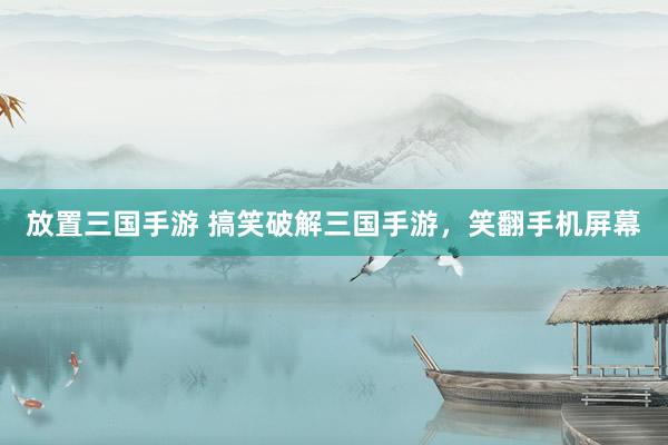 放置三国手游 搞笑破解三国手游，笑翻手机屏幕