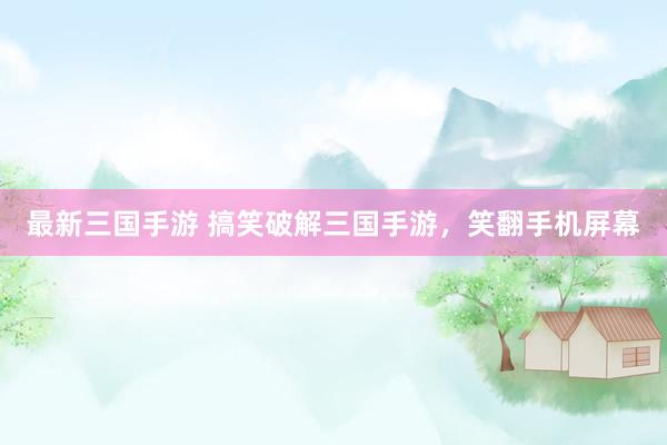 最新三国手游 搞笑破解三国手游，笑翻手机屏幕
