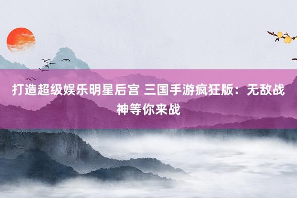 打造超级娱乐明星后宫 三国手游疯狂版：无敌战神等你来战