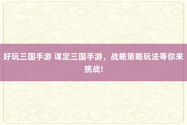 好玩三国手游 谋定三国手游，战略策略玩法等你来挑战!