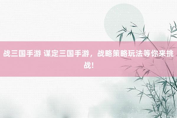 战三国手游 谋定三国手游，战略策略玩法等你来挑战!
