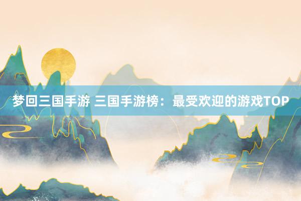 梦回三国手游 三国手游榜：最受欢迎的游戏TOP