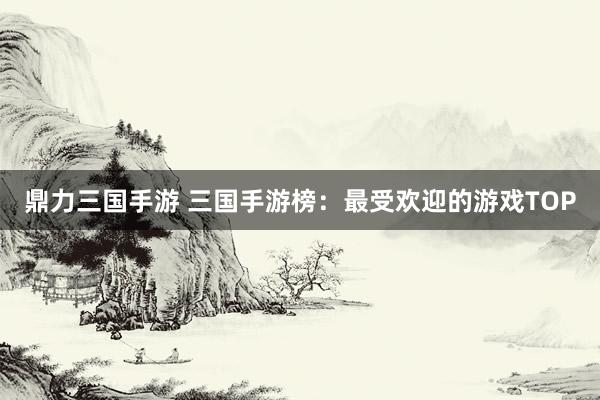 鼎力三国手游 三国手游榜：最受欢迎的游戏TOP