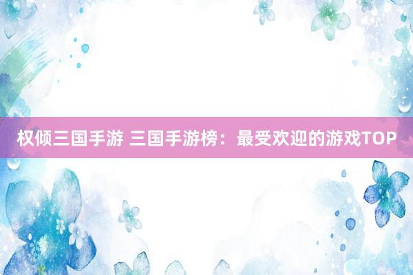 权倾三国手游 三国手游榜：最受欢迎的游戏TOP