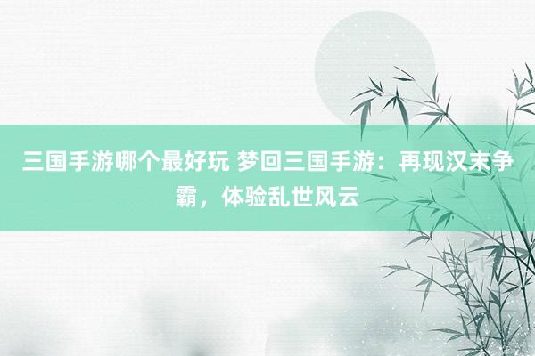 三国手游哪个最好玩 梦回三国手游：再现汉末争霸，体验乱世风云