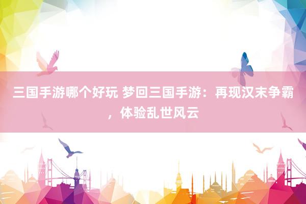 三国手游哪个好玩 梦回三国手游：再现汉末争霸，体验乱世风云