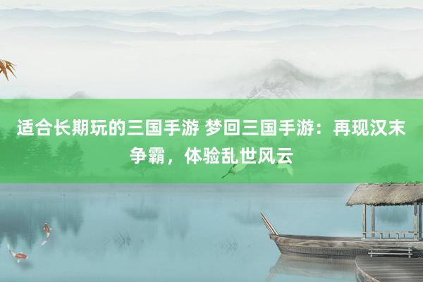 适合长期玩的三国手游 梦回三国手游：再现汉末争霸，体验乱世风云