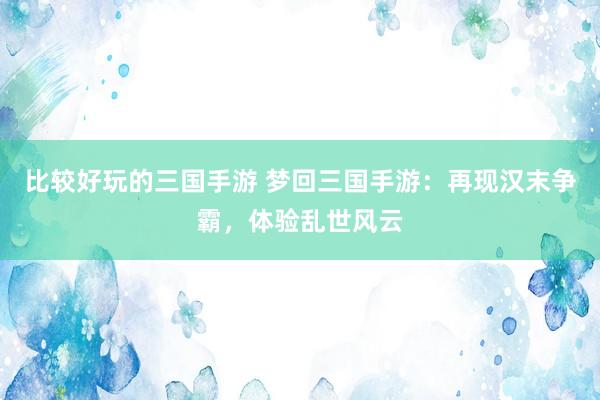 比较好玩的三国手游 梦回三国手游：再现汉末争霸，体验乱世风云