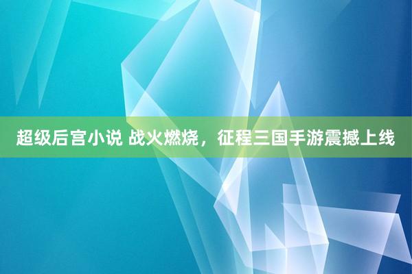 超级后宫小说 战火燃烧，征程三国手游震撼上线