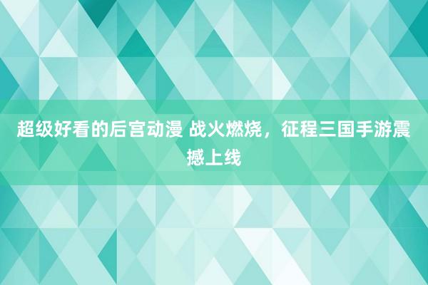 超级好看的后宫动漫 战火燃烧，征程三国手游震撼上线