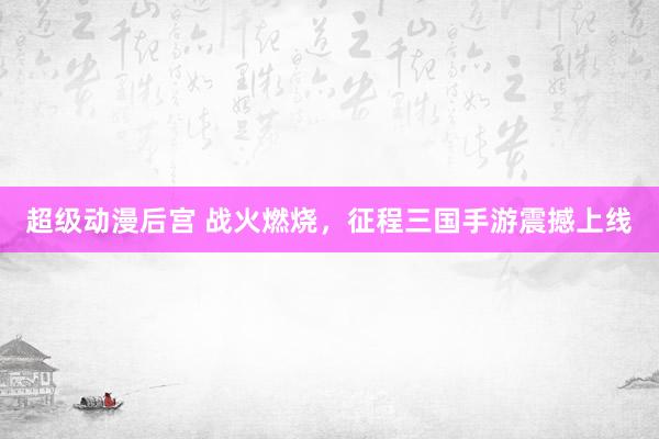 超级动漫后宫 战火燃烧，征程三国手游震撼上线