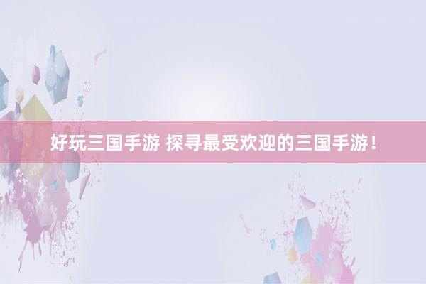 好玩三国手游 探寻最受欢迎的三国手游！