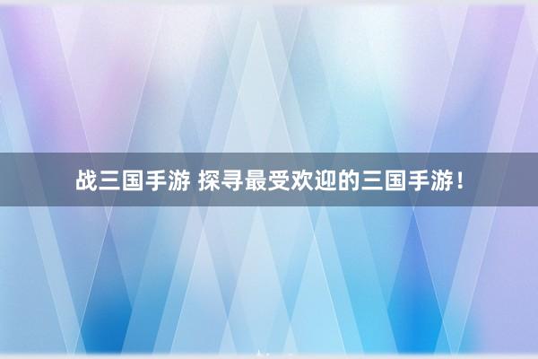 战三国手游 探寻最受欢迎的三国手游！
