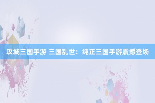 攻城三国手游 三国乱世：纯正三国手游震撼登场