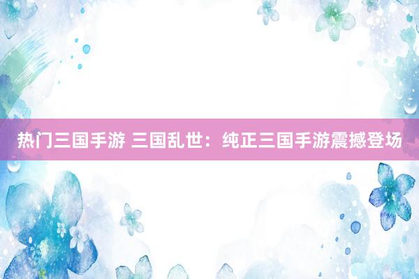 热门三国手游 三国乱世：纯正三国手游震撼登场