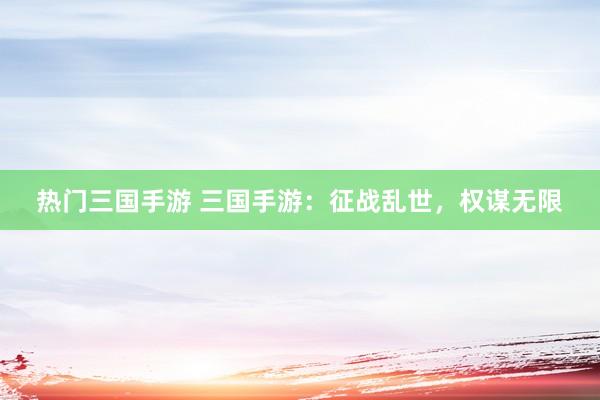 热门三国手游 三国手游：征战乱世，权谋无限