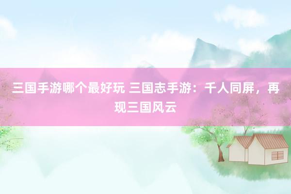 三国手游哪个最好玩 三国志手游：千人同屏，再现三国风云