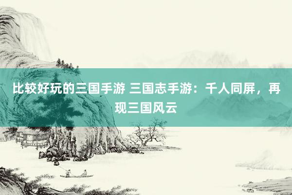 比较好玩的三国手游 三国志手游：千人同屏，再现三国风云