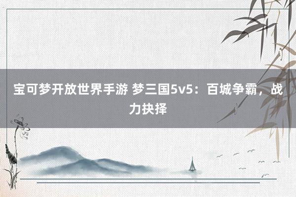 宝可梦开放世界手游 梦三国5v5：百城争霸，战力抉择